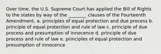 Over time, the U.S. Supreme Court has applied the Bill of Rights to the states by way of the ________ clauses of the Fourteenth Amendment. a. principles of equal protection and due process b. principle of equal protection and rule of law c. principle of due process and presumption of innocence d. principle of due process and rule of law e. principles of equal protection and presumption of innocence