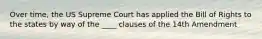 Over time, the US Supreme Court has applied the Bill of Rights to the states by way of the ____ clauses of the 14th Amendment