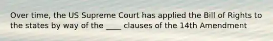 Over time, the US Supreme Court has applied the Bill of Rights to the states by way of the ____ clauses of the 14th Amendment