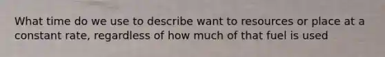 What time do we use to describe want to resources or place at a constant rate, regardless of how much of that fuel is used