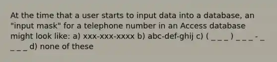 At the time that a user starts to input data into a database, an "input mask" for a telephone number in an Access database might look like: a) xxx-xxx-xxxx b) abc-def-ghij c) ( _ _ _ ) _ _ _ - _ _ _ _ d) none of these