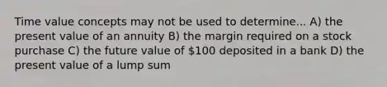 Time value concepts may not be used to determine... A) the present value of an annuity B) the margin required on a stock purchase C) the future value of 100 deposited in a bank D) the present value of a lump sum