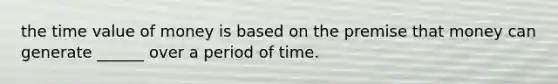 the time value of money is based on the premise that money can generate ______ over a period of time.