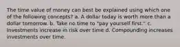 The time value of money can best be explained using which one of the following concepts? a. A dollar today is worth more than a dollar tomorrow. b. Take no time to "pay yourself first." c. Investments increase in risk over time d. Compounding increases investments over time.