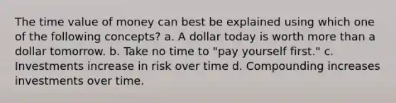 The time value of money can best be explained using which one of the following concepts? a. A dollar today is worth <a href='https://www.questionai.com/knowledge/keWHlEPx42-more-than' class='anchor-knowledge'>more than</a> a dollar tomorrow. b. Take no time to "pay yourself first." c. Investments increase in risk over time d. Compounding increases investments over time.