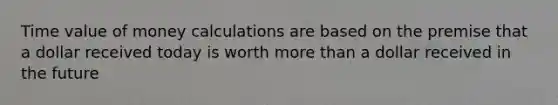 Time value of money calculations are based on the premise that a dollar received today is worth more than a dollar received in the future