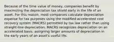 Because of the time value of money, companies benefit by maximizing the depreciation tax shield early in the life of an asset. For this reason, most companies calculate depreciation expense for tax purposes using the modified accelerated cost recovery system (MACRS) permitted by tax law rather than using straight-line depreciation. MACRS recognizes depreciation on an accelerated basis, assigning larger amounts of depreciation in the early years of an asset's useful life.