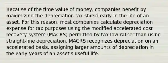 Because of the time value of money, companies benefit by maximizing the depreciation tax shield early in the life of an asset. For this reason, most companies calculate depreciation expense for tax purposes using the modified accelerated cost recovery system (MACRS) permitted by tax law rather than using straight-line depreciation. MACRS recognizes depreciation on an accelerated basis, assigning larger amounts of depreciation in the early years of an asset's useful life.