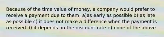 Because of the time value of money, a company would prefer to receive a payment due to them: a)as early as possible b) as late as possible c) it does not make a difference when the payment is received d) it depends on the discount rate e) none of the above