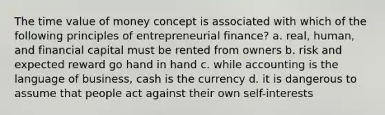 The time value of money concept is associated with which of the following principles of entrepreneurial finance? a. real, human, and financial capital must be rented from owners b. risk and expected reward go hand in hand c. while accounting is the language of business, cash is the currency d. it is dangerous to assume that people act against their own self-interests