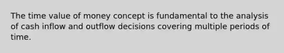 The time value of money concept is fundamental to the analysis of cash inflow and outflow decisions covering multiple periods of time.