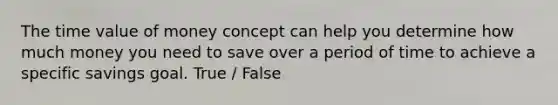 The time value of money concept can help you determine how much money you need to save over a period of time to achieve a specific savings goal. True / False