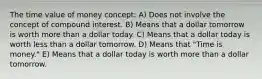 The time value of money concept: A) Does not involve the concept of compound interest. B) Means that a dollar tomorrow is worth more than a dollar today. C) Means that a dollar today is worth less than a dollar tomorrow. D) Means that "Time is money." E) Means that a dollar today is worth more than a dollar tomorrow.