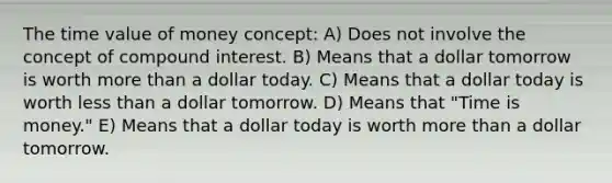 The time value of money concept: A) Does not involve the concept of compound interest. B) Means that a dollar tomorrow is worth more than a dollar today. C) Means that a dollar today is worth less than a dollar tomorrow. D) Means that "Time is money." E) Means that a dollar today is worth more than a dollar tomorrow.