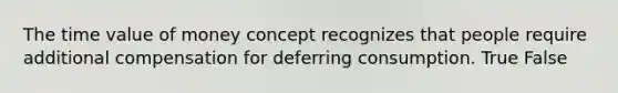 The time value of money concept recognizes that people require additional compensation for deferring consumption. True False