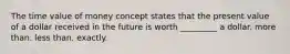 The time value of money concept states that the present value of a dollar received in the future is worth ________​_ a dollar. more than. less than. exactly.