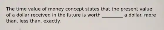 The time value of money concept states that the present value of a dollar received in the future is worth ________​_ a dollar. more than. less than. exactly.