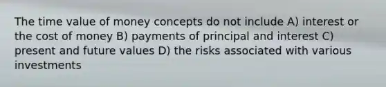 The time value of money concepts do not include A) interest or the cost of money B) payments of principal and interest C) present and future values D) the risks associated with various investments