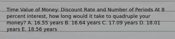 Time Value of Money: Discount Rate and Number of Periods At 8 percent interest, how long would it take to quadruple your money? A. 16.55 years B. 16.64 years C. 17.09 years D. 18.01 years E. 18.56 years