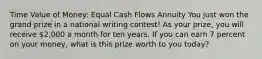 Time Value of Money: Equal Cash Flows Annuity You just won the grand prize in a national writing contest! As your prize, you will receive 2,000 a month for ten years. If you can earn 7 percent on your money, what is this prize worth to you today?