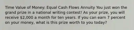 Time Value of Money: Equal Cash Flows Annuity You just won the grand prize in a national writing contest! As your prize, you will receive 2,000 a month for ten years. If you can earn 7 percent on your money, what is this prize worth to you today?