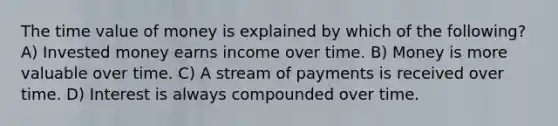 The time value of money is explained by which of the following? A) Invested money earns income over time. B) Money is more valuable over time. C) A stream of payments is received over time. D) Interest is always compounded over time.