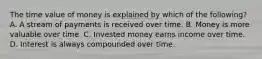 The time value of money is explained by which of the​ following? A. A stream of payments is received over time. B. Money is more valuable over time. C. Invested money earns income over time. D. Interest is always compounded over time.