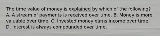 The time value of money is explained by which of the​ following? A. A stream of payments is received over time. B. Money is more valuable over time. C. Invested money earns income over time. D. Interest is always compounded over time.