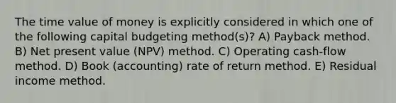 The time value of money is explicitly considered in which one of the following capital budgeting method(s)? A) Payback method. B) Net present value (NPV) method. C) Operating cash-flow method. D) Book (accounting) rate of return method. E) Residual income method.