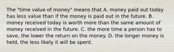 The "time value of money" means that A. money paid out today has less value than if the money is paid out in the future. B. money received today is worth more than the same amount of money received in the future. C. the more time a person has to save, the lower the return on the money. D. the longer money is held, the less likely it will be spent.