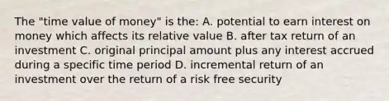 The "time value of money" is the: A. potential to earn interest on money which affects its relative value B. after tax return of an investment C. original principal amount plus any interest accrued during a specific time period D. incremental return of an investment over the return of a risk free security