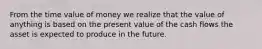 From the time value of money we realize that the value of anything is based on the present value of the cash flows the asset is expected to produce in the future.