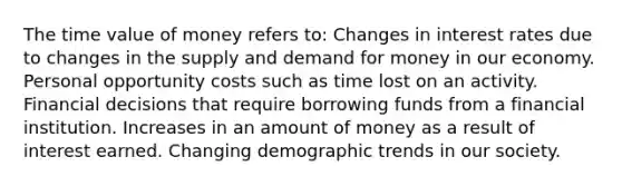 The time value of money refers to: Changes in interest rates due to changes in the supply and demand for money in our economy. Personal opportunity costs such as time lost on an activity. Financial decisions that require borrowing funds from a financial institution. Increases in an amount of money as a result of interest earned. Changing demographic trends in our society.