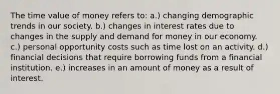 The time value of money refers to: a.) changing demographic trends in our society. b.) changes in interest rates due to changes in the supply and demand for money in our economy. c.) personal opportunity costs such as time lost on an activity. d.) financial decisions that require borrowing funds from a financial institution. e.) increases in an amount of money as a result of interest.