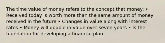 The time value of money refers to the concept that money: • Received today is worth more than the same amount of money received in the future • Changes in value along with interest rates • Money will double in value over seven years • Is the foundation for developing a financial plan