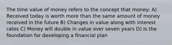 The time value of money refers to the concept that money: A) Received today is worth more than the same amount of money received in the future B) Changes in value along with interest rates C) Money will double in value over seven years D) Is the foundation for developing a financial plan