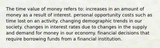 The time value of money refers to: increases in an amount of money as a result of interest. personal opportunity costs such as time lost on an activity. changing demographic trends in our society. changes in interest rates due to changes in the supply and demand for money in our economy. financial decisions that require borrowing funds from a financial institution.