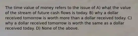 The time value of money refers to the issue of A) what the value of the stream of future cash flows is today. B) why a dollar received tomorrow is worth more than a dollar received today. C) why a dollar received tomorrow is worth the same as a dollar received today. D) None of the above.