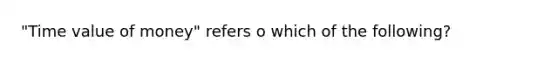 "Time value of money" refers o which of the following?