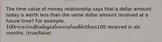 The time value of money relationship says that a dollar amount today is worth less than the same dollar amount received at a future time? For example, 100 received today is less valuable than100 received in six months. (true/false)