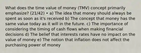 What does the time value of money (TMV) concept primarily emphasize? (21/42) • a) The idea that money should always be spent as soon as it's received b) The concept that money has the same value today as it will in the future. c) The importance of considering the timing of cash flows when making financial decisions d) The belief that interests rates have no impact on the value of money e) The notion that inflation does not affect the purchasing power of money