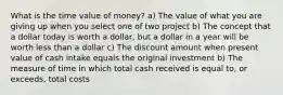 What is the time value of money? a) The value of what you are giving up when you select one of two project b) The concept that a dollar today is worth a dollar, but a dollar in a year will be worth less than a dollar c) The discount amount when present value of cash intake equals the original investment b) The measure of time in which total cash received is equal to, or exceeds, total costs