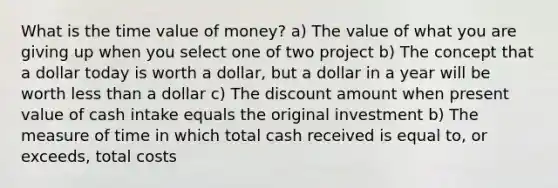 What is the time value of money? a) The value of what you are giving up when you select one of two project b) The concept that a dollar today is worth a dollar, but a dollar in a year will be worth less than a dollar c) The discount amount when present value of cash intake equals the original investment b) The measure of time in which total cash received is equal to, or exceeds, total costs