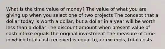 What is the time value of money? The value of what you are giving up when you select one of two projects The concept that a dollar today is worth a dollar, but a dollar in a year will be worth less than a dollar The discount amount when present value of cash intake equals the original investment The measure of time in which total cash received is equal to, or exceeds, total costs