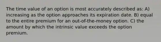 The time value of an option is most accurately described as: A) increasing as the option approaches its expiration date. B) equal to the entire premium for an out-of-the-money option. C) the amount by which the intrinsic value exceeds the option premium.