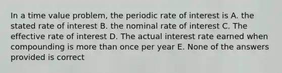 In a time value problem, the periodic rate of interest is A. the stated rate of interest B. the nominal rate of interest C. The effective rate of interest D. The actual interest rate earned when compounding is <a href='https://www.questionai.com/knowledge/keWHlEPx42-more-than' class='anchor-knowledge'>more than</a> once per year E. None of the answers provided is correct