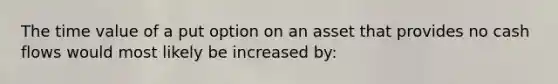 The time value of a put option on an asset that provides no cash flows would most likely be increased by: