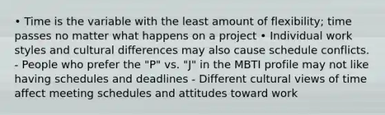 • Time is the variable with the least amount of flexibility; time passes no matter what happens on a project • Individual work styles and cultural differences may also cause schedule conflicts. - People who prefer the "P" vs. "J" in the MBTI profile may not like having schedules and deadlines - Different cultural views of time affect meeting schedules and attitudes toward work