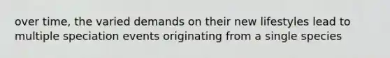 over time, the varied demands on their new lifestyles lead to multiple speciation events originating from a single species