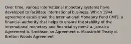 Over time, various international monetary systems have developed to facilitate international business. Which 1944 agreement established the International Monetary Fund (IMF), a financial authority that helps to ensure the stability of the international monetary and financial system? a. Jamaica Agreement b. Smithsonian Agreement c. Maastricht Treaty d. Bretton Woods Agreement